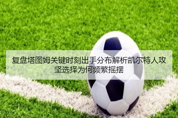 复盘塔图姆关键时刻出手分布解析凯尔特人攻坚选择为何频繁摇摆